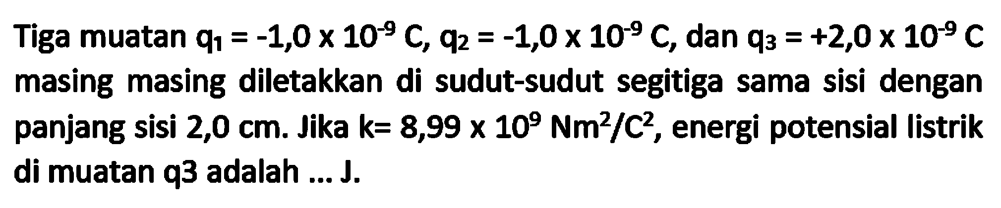 Tiga muatan q1 = -1,0 x 10^(-9) C, q2 = -1,0 x 10^(-9) C, dan q3 = +2,0 x 10^(-9) C masing masing diletakkan di sudut-sudut segitiga sama sisi dengan panjang sisi 2,0 cm. Jika k=8,99 x 10^9 Nm^2/C^2, energi potensial listrik di muatan q3 adalah ... J.