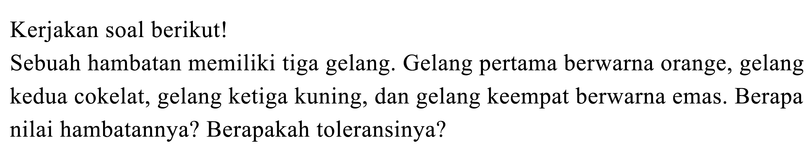 Kerjakan soal berikut!
Sebuah hambatan memiliki tiga gelang. Gelang pertama berwarna orange, gelang kedua cokelat, gelang ketiga kuning, dan gelang keempat berwarna emas. Berapa nilai hambatannya? Berapakah toleransinya?