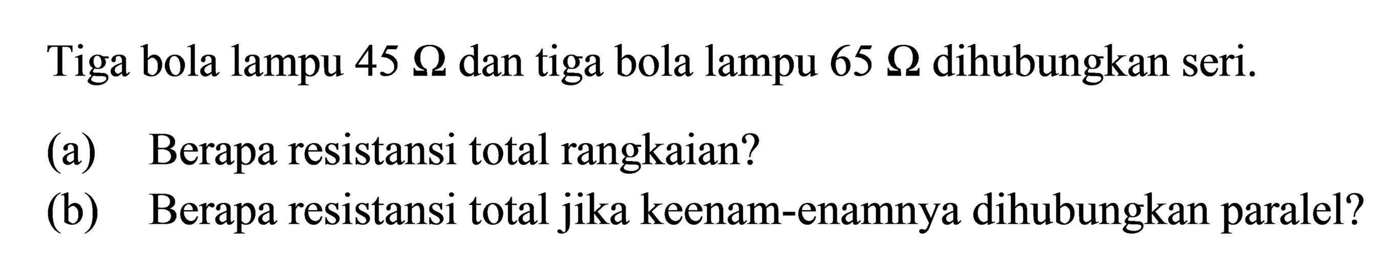 Tiga bola lampu 45 ohm dan tiga bola lampu 65 ohm dihubungkan seri.
(a) Berapa resistansi total rangkaian?
(b) Berapa resistansi total jika keenam-enamnya dihubungkan paralel?