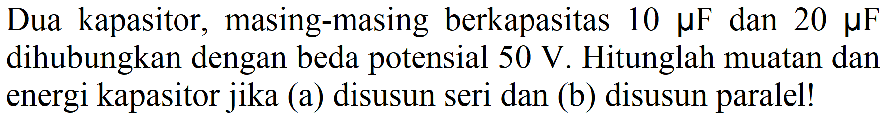 Dua kapasitor, masing-masing berkapasitas  10 mu F  dan  20 mu F  dihubungkan dengan beda potensial  50 V . Hitunglah muatan dan energi kapasitor jika (a) disusun seri dan (b) disusun paralel!