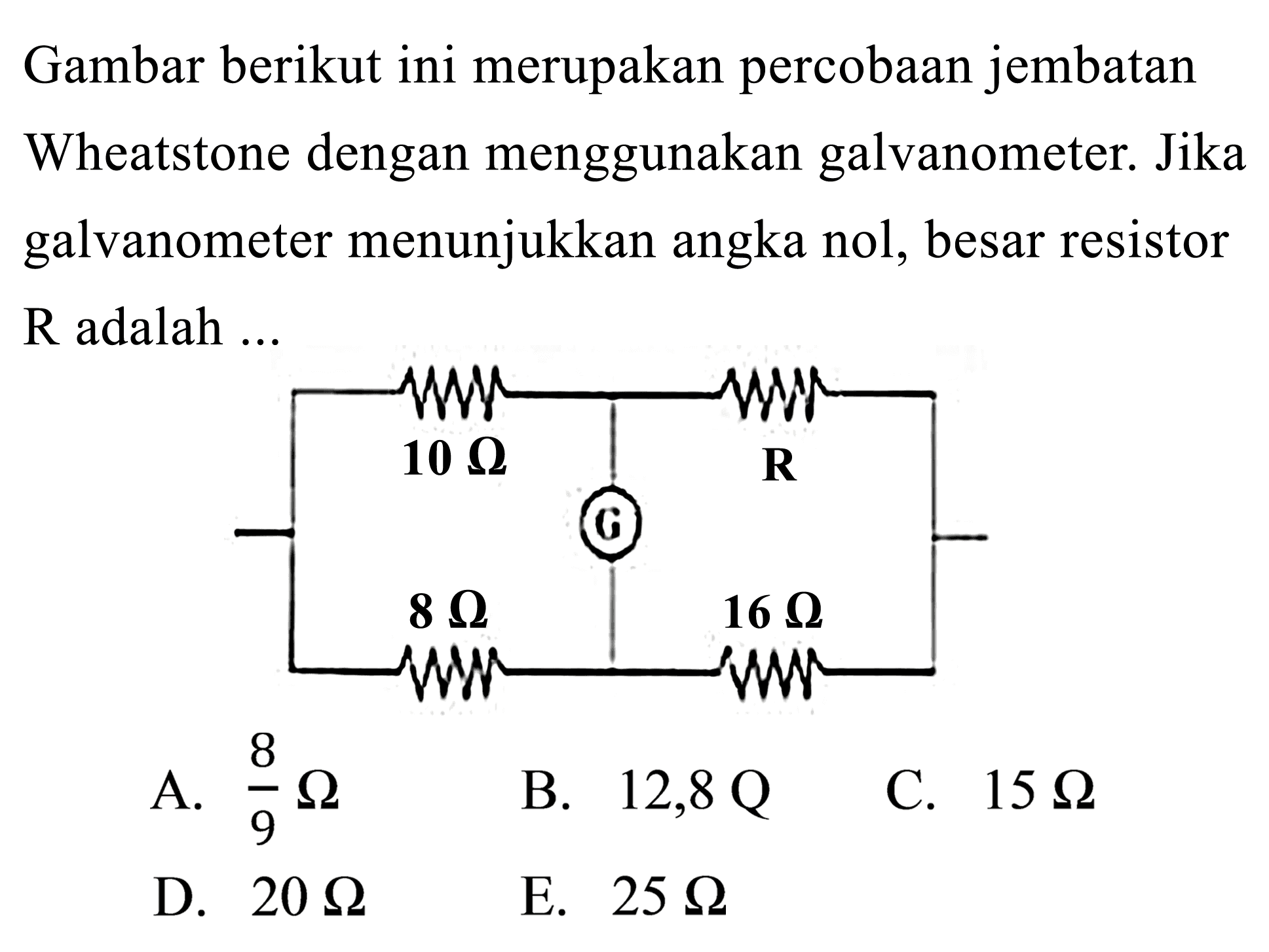 Gambar berikut ini merupakan percobaan jembatan Wheatstone dengan menggunakan galvanometer. Jika galvanometer menunjukkan angka nol, besar resistor R adalah ...
10 ohm G R 8 ohm 16 ohm

