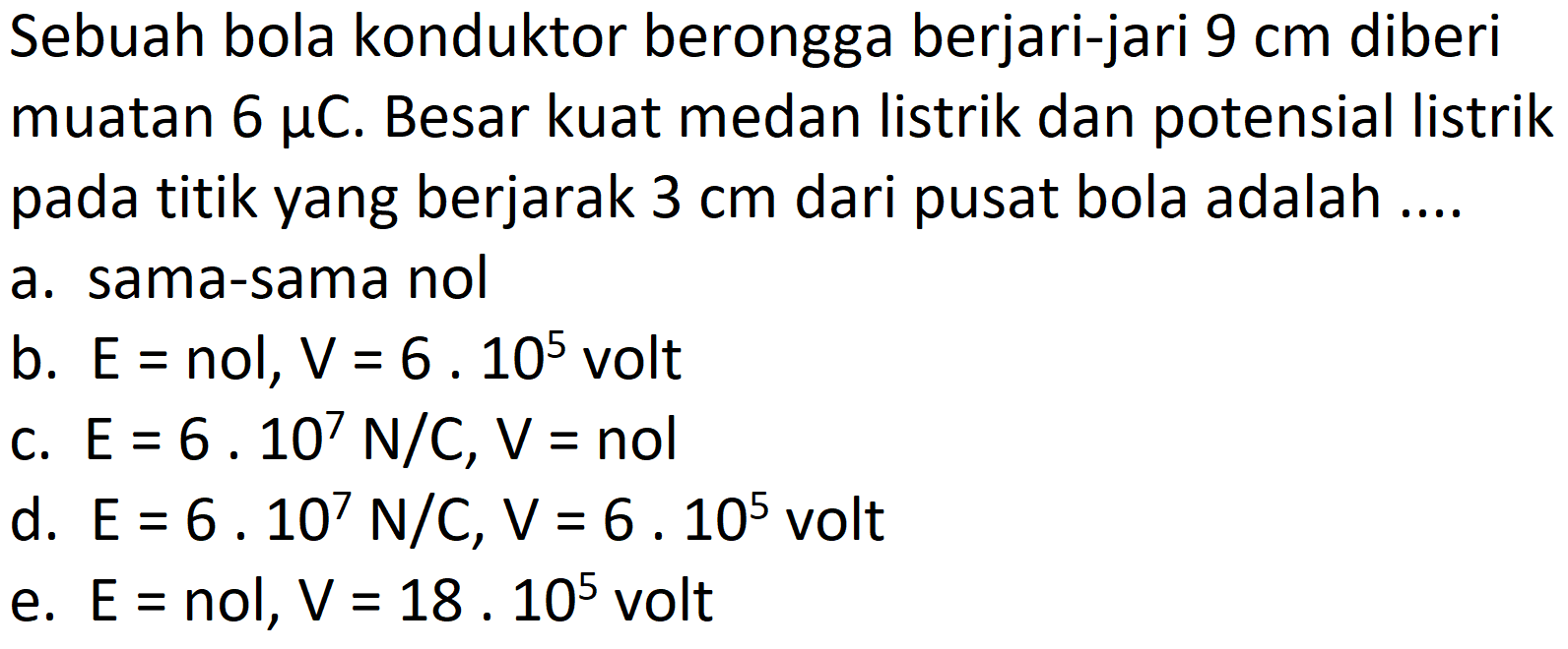 Sebuah bola konduktor berongga berjari-jari  9 cm  diberi muatan  6 mu C . Besar kuat medan listrik dan potensial listrik pada titik yang berjarak  3 cm  dari pusat bola adalah ....
a. sama-sama nol
b.  E=  nol,  V=6 . 10^(5)  volt
c.  E=6 . 10^(7) N / C, V=nol 
d.  E=6 . 10^(7) N / C, V=6 . 10^(5)  volt
e.  E=  nol,  V=18.10^(5)  volt