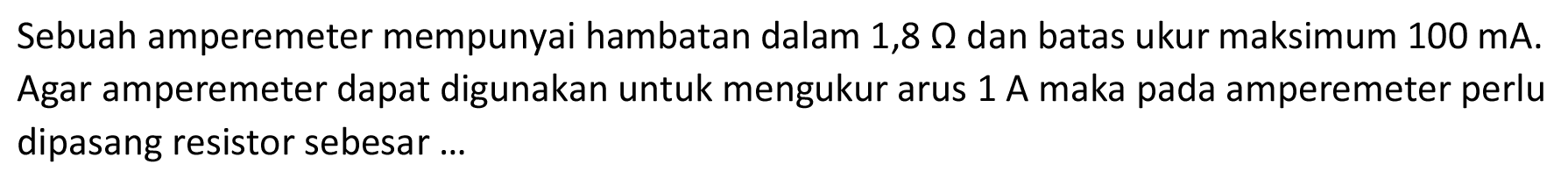 Sebuah amperemeter mempunyai hambatan dalam 1,8 Ohm dan batas ukur maksimum 100 mA. Agar amperemeter dapat digunakan untuk mengukur arus 1 A maka pada amperemeter perlu dipasang resistor sebesar ...