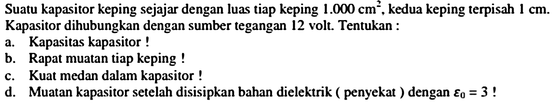 Suatu kapasitor keping sejajar dengan luas tiap keping  1.000 cm^(2) , kedua keping terpisah  1 cm . Kapasitor dihubungkan dengan sumber tegangan 12 volt. Tentukan :
a. Kapasitas kapasitor !
b. Rapat muatan tiap keping !
c. Kuat medan dalam kapasitor !
d. Muatan kapasitor setelah disisipkan bahan dielektrik ( penyekat ) dengan  varepsilon_(0)=3  !