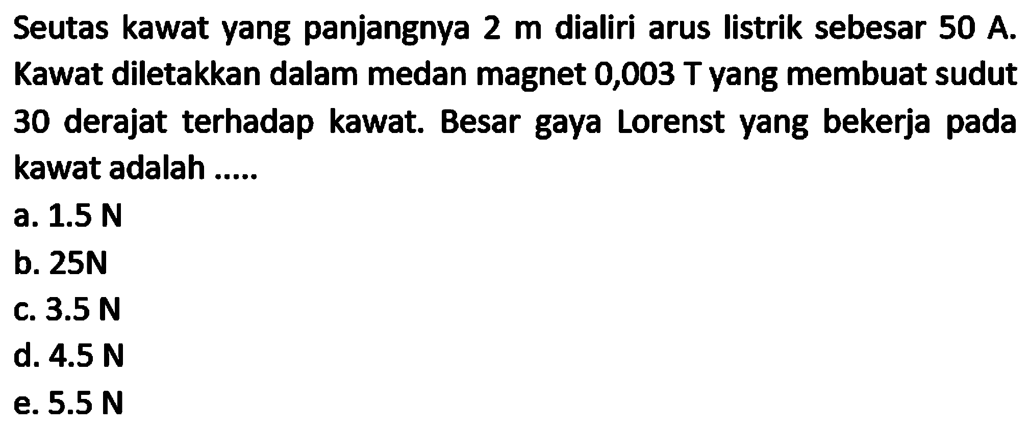 Seutas kawat yang panjangnya  2 m  dialiri arus listrik sebesar  50 A . Kawat diletakkan dalam medan magnet 0,003  T  yang membuat sudut 30 derajat terhadap kawat. Besar gaya Lorenst yang bekerja pada kawat adalah .....