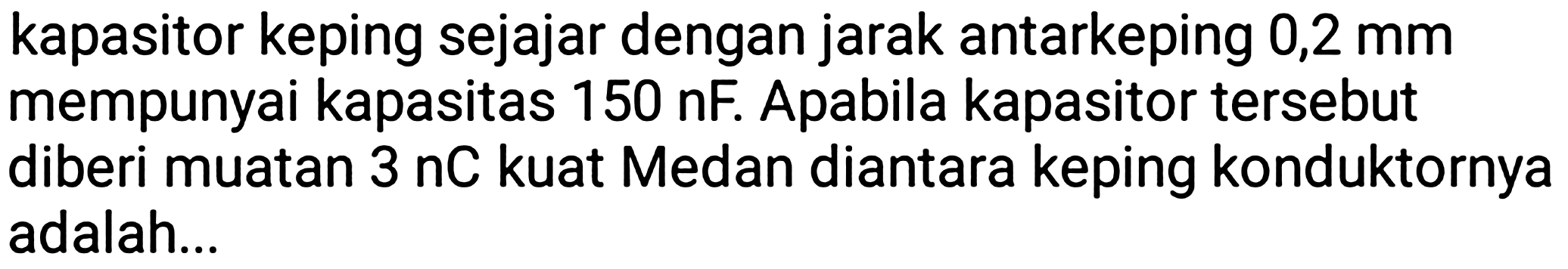 kapasitor keping sejajar dengan jarak antarkeping 0,2 mm mempunyai kapasitas 150 nF. Apabila kapasitor tersebut diberi muatan 3 nC kuat Medan diantara keping konduktornya adalah...