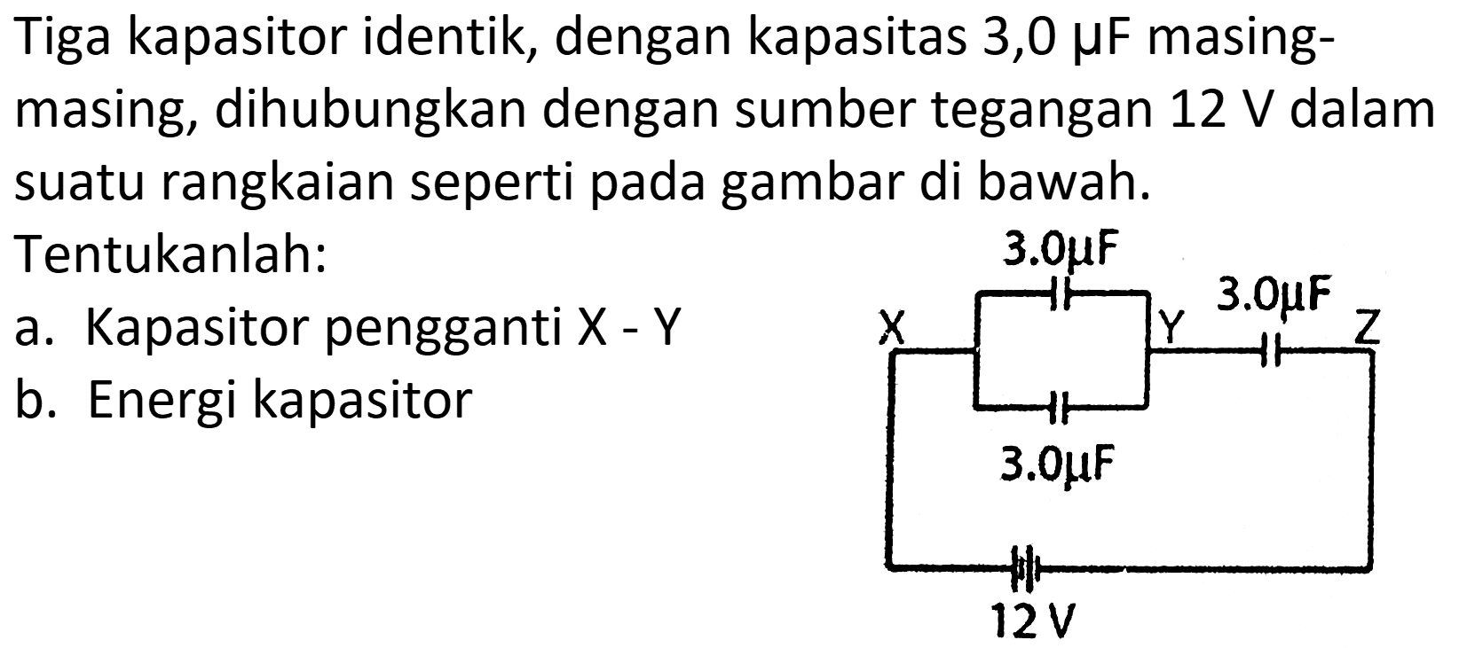 Tiga kapasitor identik, dengan kapasitas 3,0  mu F  masingmasing, dihubungkan dengan sumber tegangan  12 ~V  dalam suatu rangkaian seperti pada gambar di bawah. Tentukanlah:
a. Kapasitor pengganti X - Y
b. Energi kapasitor