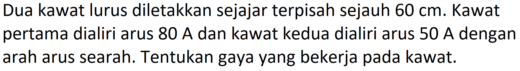 Dua kawat lurus diletakkan sejajar terpisah sejauh  60 cm . Kawat pertama dialiri arus  80 A  dan kawat kedua dialiri arus  50 A  dengan arah arus searah. Tentukan gaya yang bekerja pada kawat.