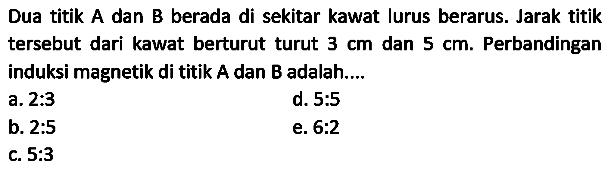 Dua titik A dan B berada di sekitar kawat lurus berarus. Jarak titik tersebut dari kawat berturut turut  3 cm  dan  5 cm . Perbandingan induksi magnetik di titik  A  dan  B  adalah....