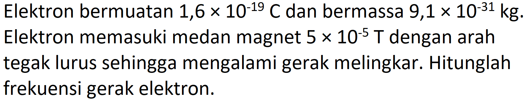 Elektron bermuatan  1,6 x 10^(-19) C  dan bermassa  9,1 x 10^(-31) kg . Elektron memasuki medan magnet  5 x 10^(-5) T  dengan arah tegak lurus sehingga mengalami gerak melingkar. Hitunglah frekuensi gerak elektron.