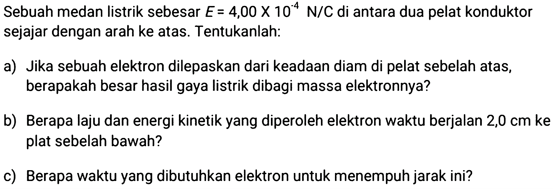 Sebuah medan listrik sebesar  E=4,00 x 10^(-4) N / C  di antara dua pelat konduktor sejajar dengan arah ke atas. Tentukanlah:
a) Jika sebuah elektron dilepaskan dari keadaan diam di pelat sebelah atas, berapakah besar hasil gaya listrik dibagi massa elektronnya?
b) Berapa laju dan energi kinetik yang diperoleh elektron waktu berjalan  2,0 cm  ke plat sebelah bawah?
c) Berapa waktu yang dibutuhkan elektron untuk menempuh jarak ini?