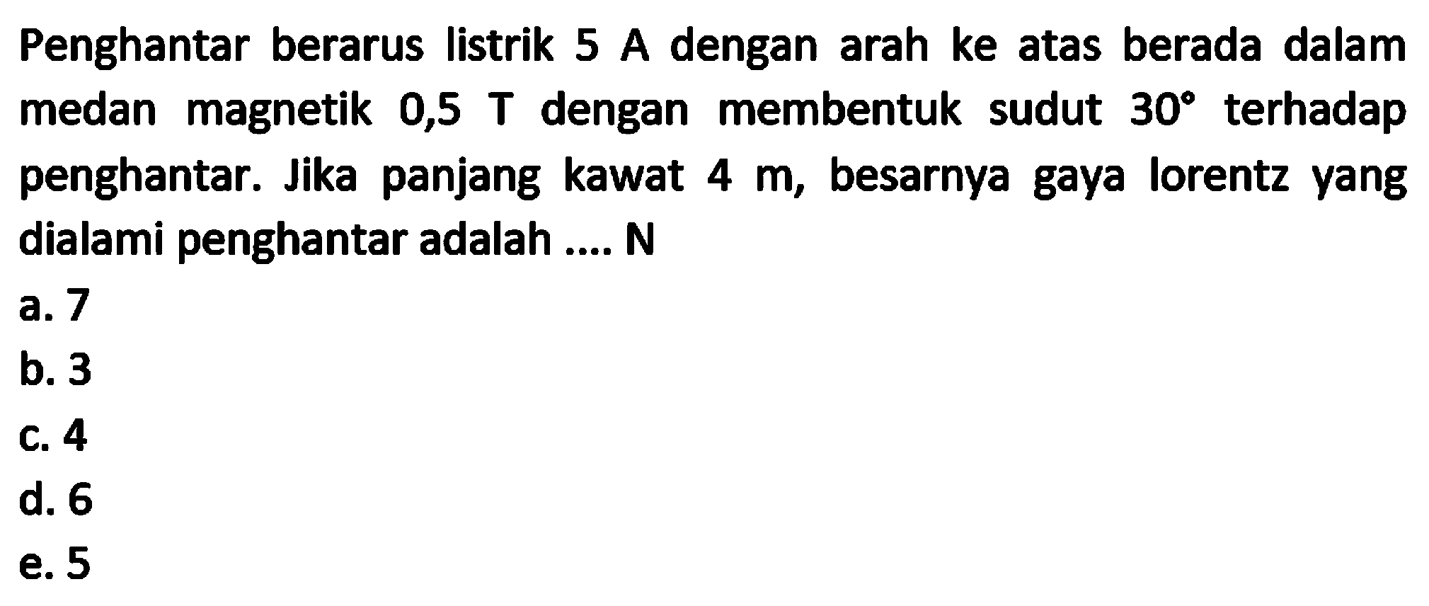 Penghantar berarus listrik  5 A  dengan arah ke atas berada dalam medan magnetik 0,5  T  dengan membentuk sudut  30  terhadap penghantar. Jika panjang kawat  4 m , besarnya gaya lorentz yang dialami penghantar adalah .... N