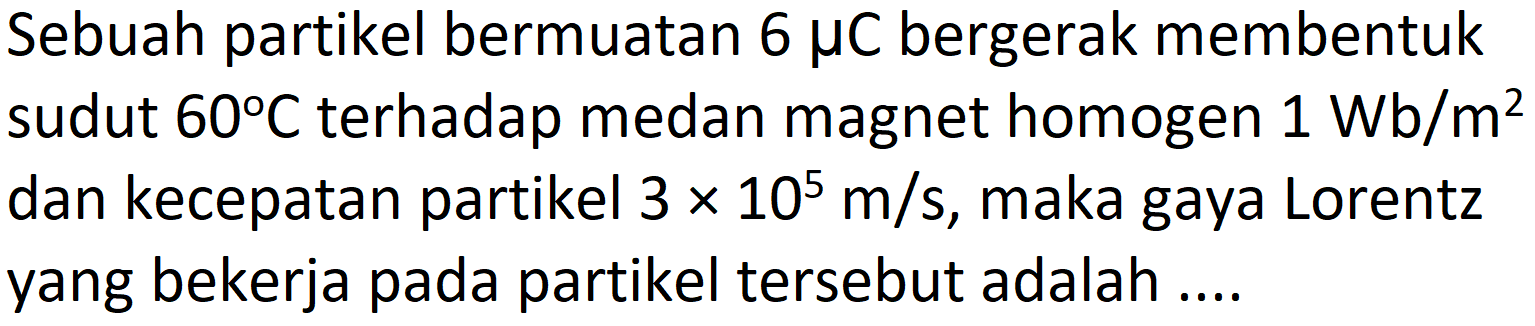 Sebuah partikel bermuatan  6 mu C  bergerak membentuk sudut  60 C  terhadap medan magnet homogen  1 Wb / m^(2)  dan kecepatan partikel  3 x 10^(5) m / s , maka gaya Lorentz yang bekerja pada partikel tersebut adalah ....