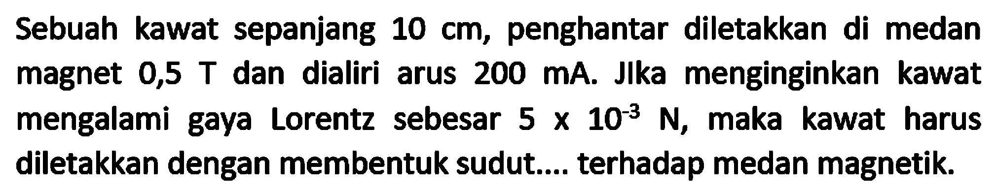 Sebuah kawat sepanjang  10 cm , penghantar diletakkan di medan magnet  0,5 T  dan dialiri arus  200 ~mA . Jlka menginginkan kawat mengalami gaya Lorentz sebesar  5 x 10^(-3) N , maka kawat harus diletakkan dengan membentuk sudut.... terhadap medan magnetik.