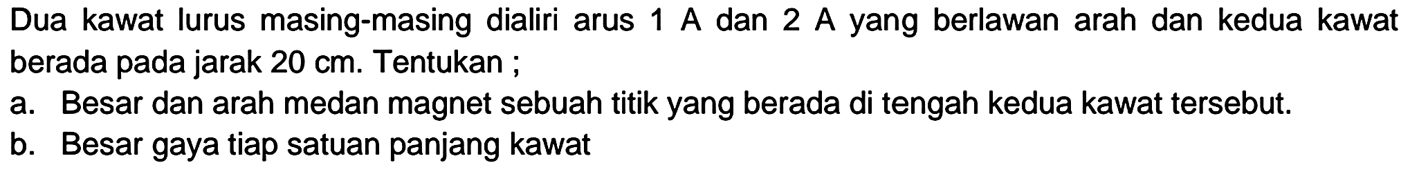 Dua kawat lurus masing-masing dialiri arus  1 A  dan  2 A  yang berlawan arah dan kedua kawat berada pada jarak  20 cm . Tentukan ;
a. Besar dan arah medan magnet sebuah titik yang berada di tengah kedua kawat tersebut.
b. Besar gaya tiap satuan panjang kawat