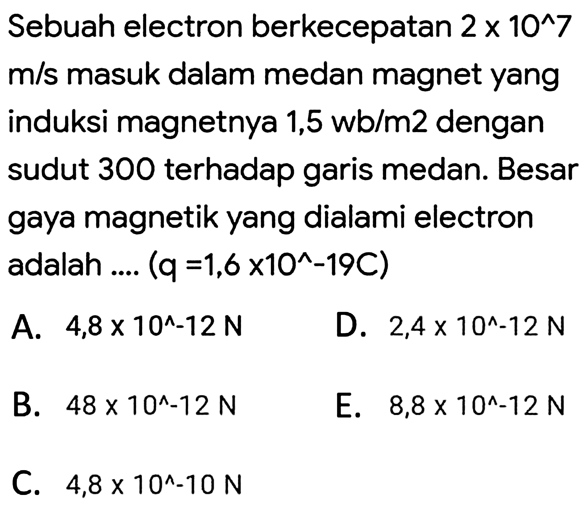 Sebuah electron berkecepatan  2 x 10^(^) 7   m / s  masuk dalam medan magnet yang induksi magnetnya  1,5 wb / m 2  dengan sudut 300 terhadap garis medan. Besar gaya magnetik yang dialami electron adalah ....  (q=1,6 x 10^(^)-19 C) 
A.  4,8 x 10^(^)-12 N 
D.  2,4 x 10^(^)-12 N 
B.  48 x 10^(^)-12 N 
E.  8,8 x 10^(^)-12 N 
C.  4,8 x 10^(^)-10 N 