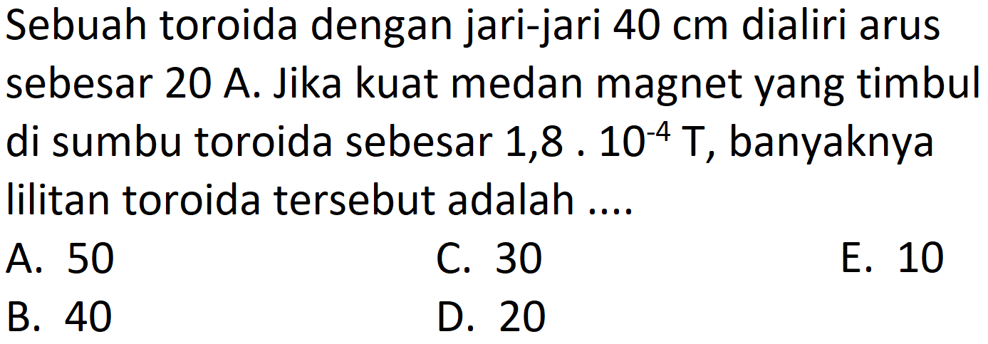 Sebuah toroida dengan jari-jari  40 cm  dialiri arus sebesar 20 A. Jika kuat medan magnet yang timbul di sumbu toroida sebesar  1,8 . 10^(-4) T , banyaknya lilitan toroida tersebut adalah ....
A. 50
C. 30
E. 10
B. 40
D. 20