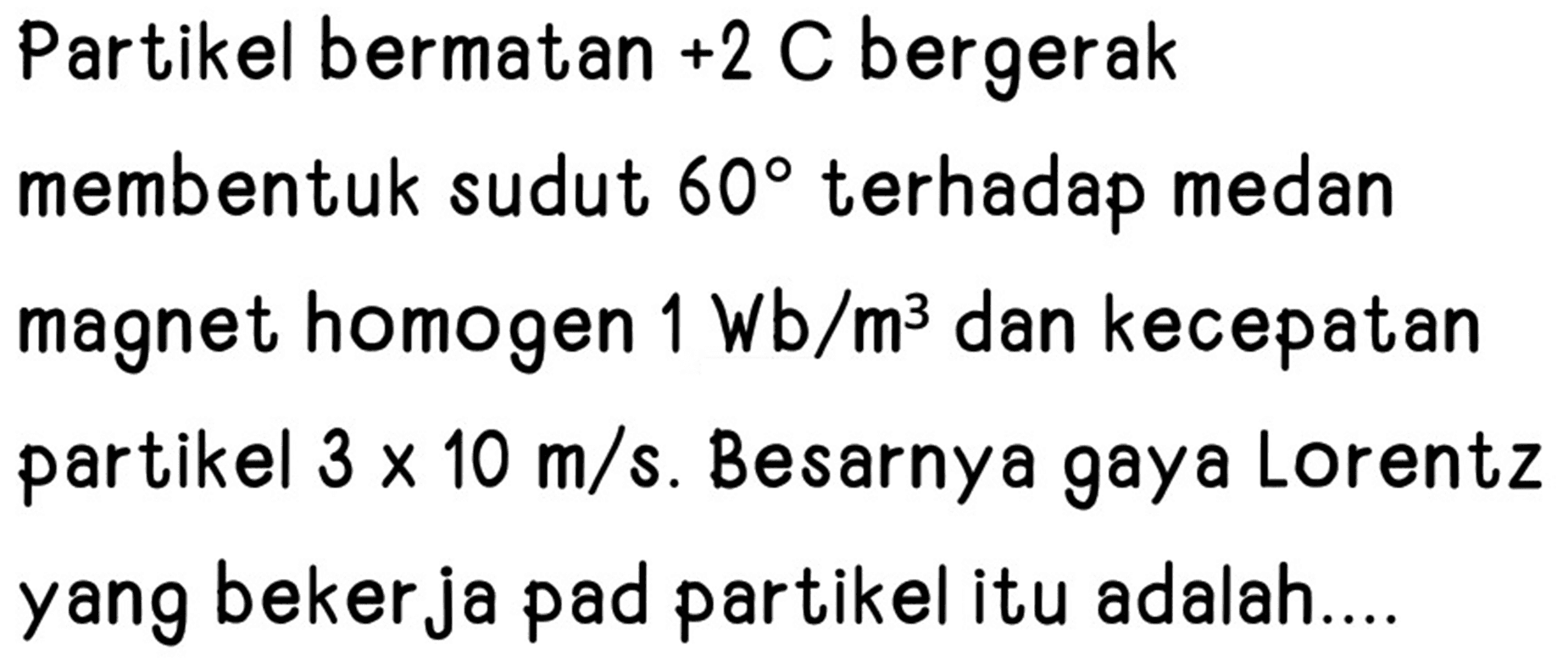 Partikel bermatan  +2  C bergerak membentuk sudut  60  terhadap medan magnet homogen  1 Wb / m^(3)  dan kecepatan partikel  3 x 10 m / s . Besarnya gaya Lorentz yang bekerja pad partikel itu adalah....