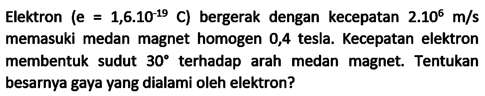 Elektron  (e=1,6.10^(-19) C)  bergerak dengan kecepatan  2.10^(6) m / s  memasuki medan magnet homogen 0,4 tesla. Kecepatan elektron membentuk sudut  30  terhadap arah medan magnet. Tentukan besarnya gaya yang dialami oleh elektron?