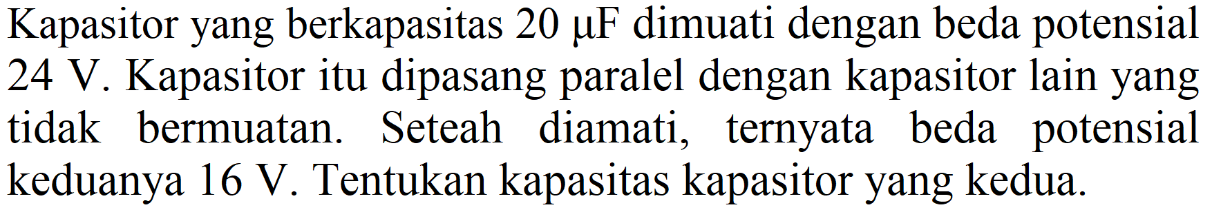 Kapasitor yang berkapasitas  20 mu F  dimuati dengan beda potensial  24 V . Kapasitor itu dipasang paralel dengan kapasitor lain yang tidak bermuatan. Seteah diamati, ternyata beda potensial keduanya  16 V . Tentukan kapasitas kapasitor yang kedua.