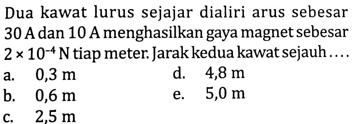 Dua kawat lurus sejajar dialiri arus sebesar 30 A dan 10 A menghasilkan gaya magnet sebesar  2 x 10^(-4) N  tiap meter. Jarak kedua kawat sejauh  ... . 
a.  0,3 m 
d.  4,8 m 
b.  0,6 m 
e.  5,0 m 
c.  2,5 m 