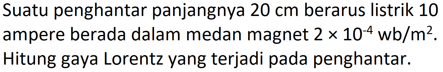 Suatu penghantar panjangnya  20 cm  berarus listrik 10 ampere berada dalam medan magnet  2 x 10^(-4) wb / m^(2) . Hitung gaya Lorentz yang terjadi pada penghantar.