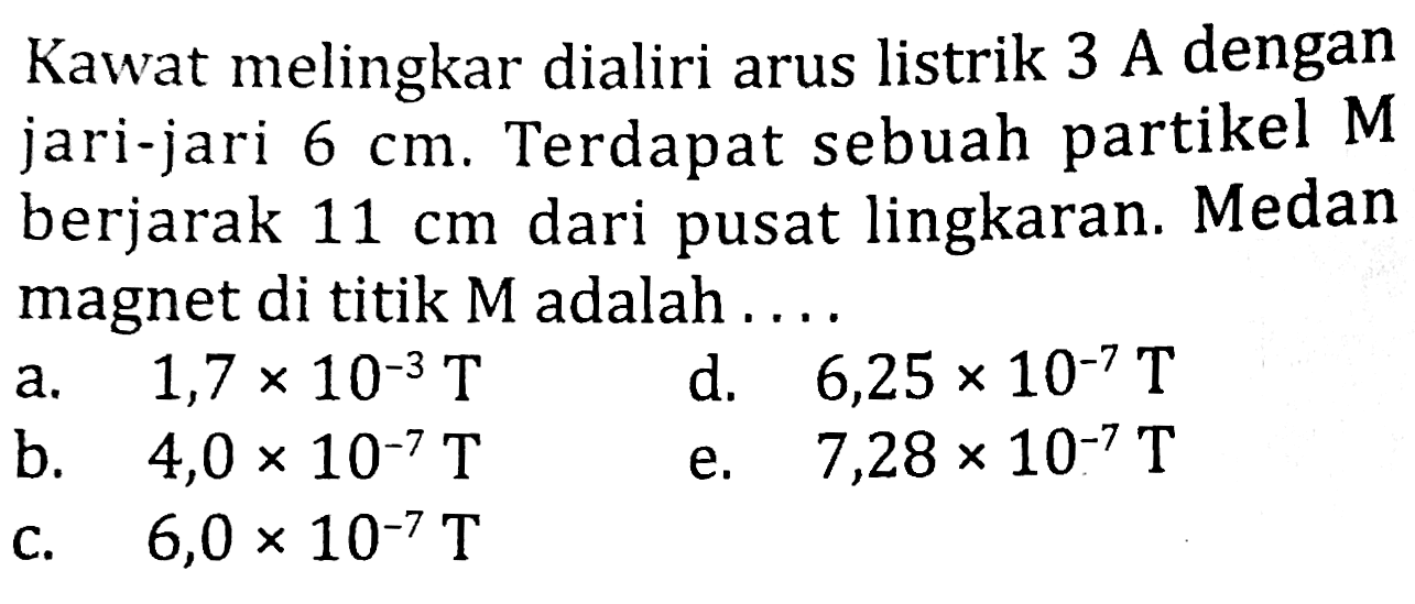 Kawat melingkar dialiri arus listrik 3 A dengan jari-jari  6 cm . Terdapat sebuah partikel  M  berjarak  11 cm  dari pusat lingkaran. Medan magnet di titik  M  adalah ....
a.   1,7 x 10^(-3) T 
d.   6,25 x 10^(-7) T 
b.   4,0 x 10^(-7) T 
e.  7,28 x 10^(-7) T 
c.   6,0 x 10^(-7) T 
