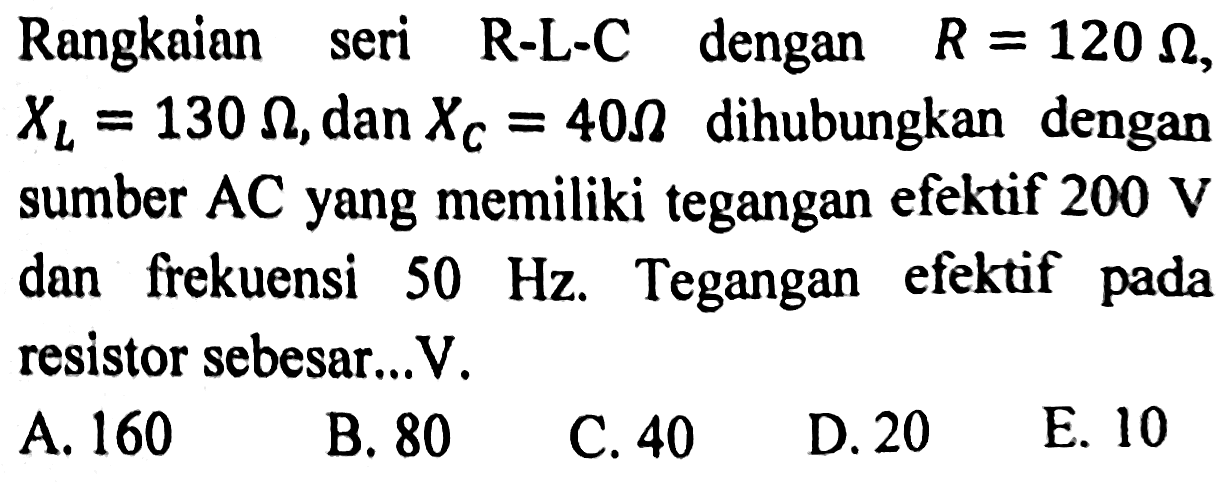 Rangkaian seri R-L-C dengan  R=120 Omega ,  X_(L)=130 Omega , dan  X_(C)=40 Omega  dihubungkan dengan sumber  A C  yang memiliki tegangan efektif  200 ~V  dan frekuensi  50 Hz . Tegangan efektif pada resistor sebesar...V.
A. 160
B. 80
C. 40
D. 20
E. 10