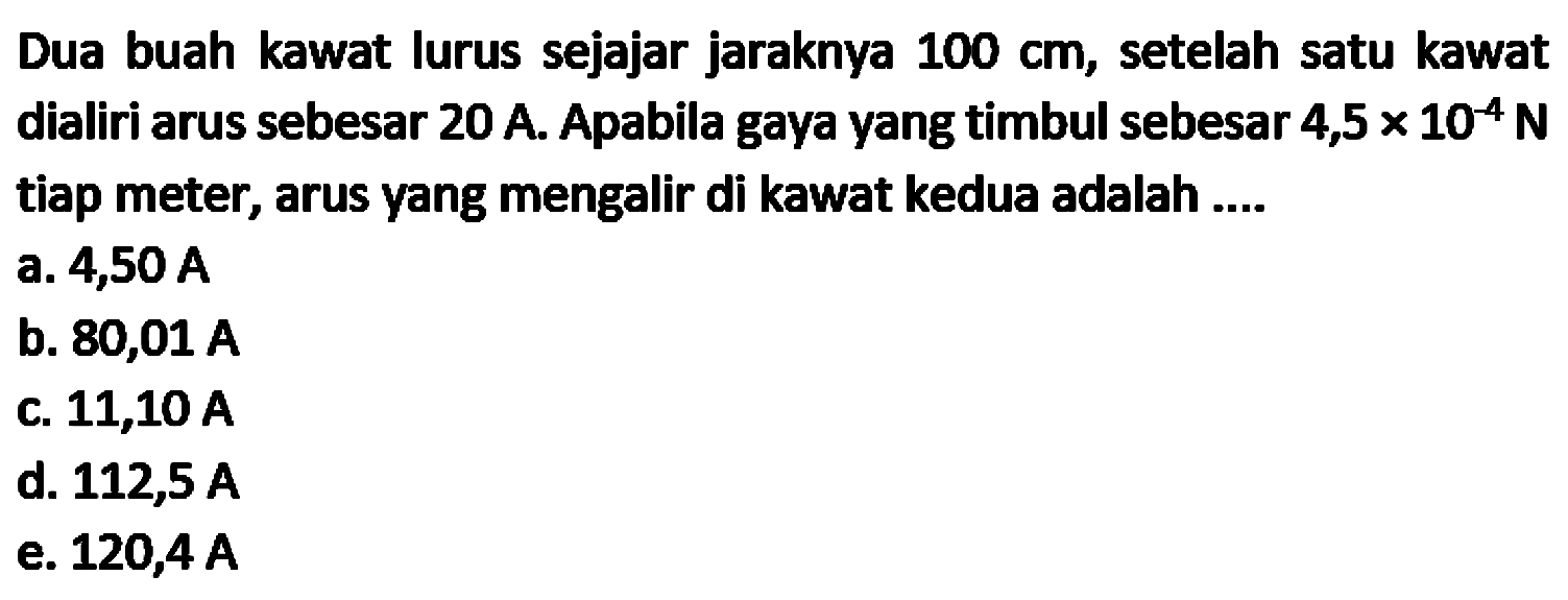 Dua buah kawat lurus sejajar jaraknya  100 cm , setelah satu kawat dialiri arus sebesar  20 A . Apabila gaya yang timbul sebesar  4,5 x 10^(-4) N  tiap meter, arus yang mengalir di kawat kedua adalah ....