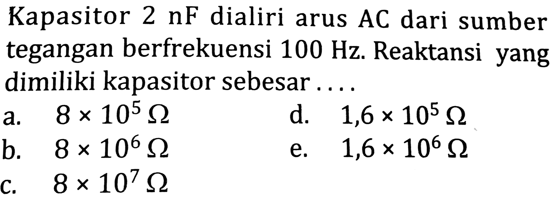 Kapasitor  2 nF  dialiri arus AC dari sumber tegangan berfrekuensi  100 Hz . Reaktansi yang dimiliki kapasitor sebesar ....
a.  8 x 10^(5) Omega 
d.   1,6 x 10^(5) Omega 
b.  8 x 10^(6) Omega 
e.   1,6 x 10^(6) Omega 
C.  8 x 10^(7) Omega 