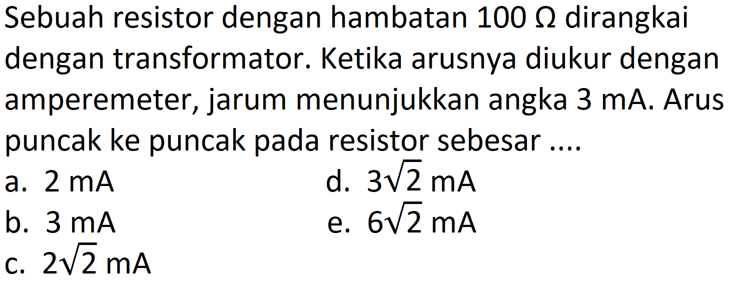 Sebuah resistor dengan hambatan  100 Omega  dirangkai dengan transformator. Ketika arusnya diukur dengan amperemeter, jarum menunjukkan angka  3 ~mA . Arus puncak ke puncak pada resistor sebesar ....
a.  2 ~mA 
d.  3 akar(2) ~mA 
b.  3 ~mA 
e.  6 akar(2) ~mA 
c.  2 akar(2) ~mA 