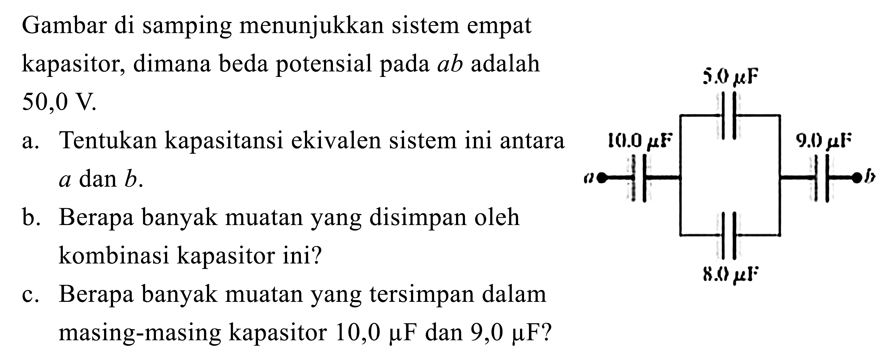 Gambar di samping menunjukkan sistem empat kapasitor, dimanabeda potensial pada ab adalah 50,0 V. 
a. Tentukan kapasitansi ekivalen sistem ini antara a dan b. 
b. Berapabanyak muatan yang disimpan oleh kombinasi kapasitor ini?
c. Berapabanyak muatan yang tersimpan dalam masing-masing kapasitor 10,0 mikro F dan 9,0 mikro F ?
5,0 mikro F 10,0 mikro F 9,0 mikro F 8,0 mikro F a b