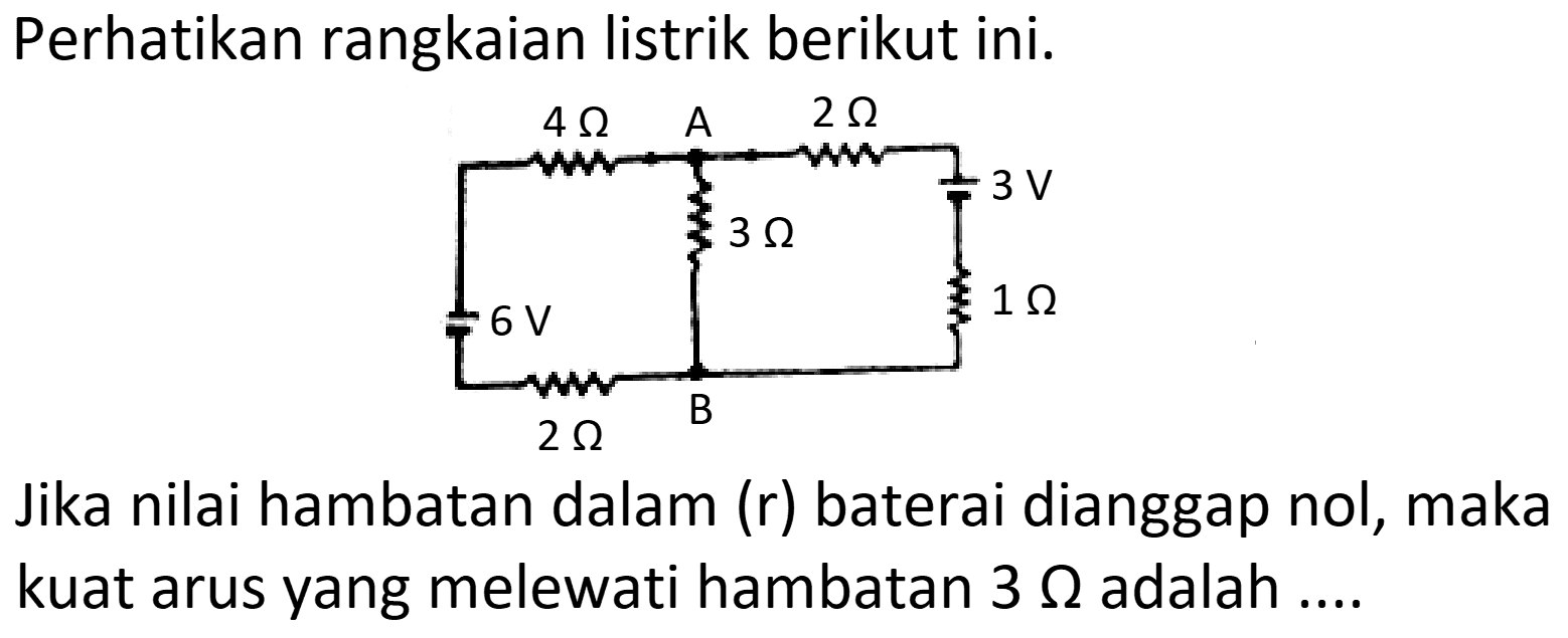 Perhatikan rangkaian listrik berikut ini.
Jika nilai hambatan dalam (r) baterai dianggap nol, maka kuat arus yang melewati hambatan  3 Omega  adalah ....