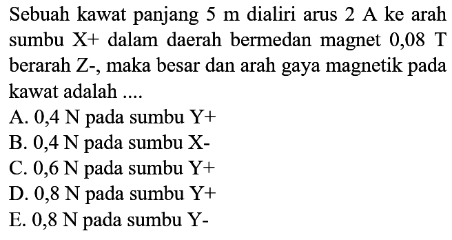 Sebuah kawat panjang  5 m  dialiri arus  2 A  ke arah sumbu  X+  dalam daerah bermedan magnet  0,08 T  berarah Z-, maka besar dan arah gaya magnetik pada kawat adalah ....
A.  0,4 N  pada sumbu  Y+ 
B.  0,4 N  pada sumbu  X- 
C.  0,6 N  pada sumbu  Y+ 
D.  0,8 N  pada sumbu  Y+ 
E.  0,8 N  pada sumbu  Y- 