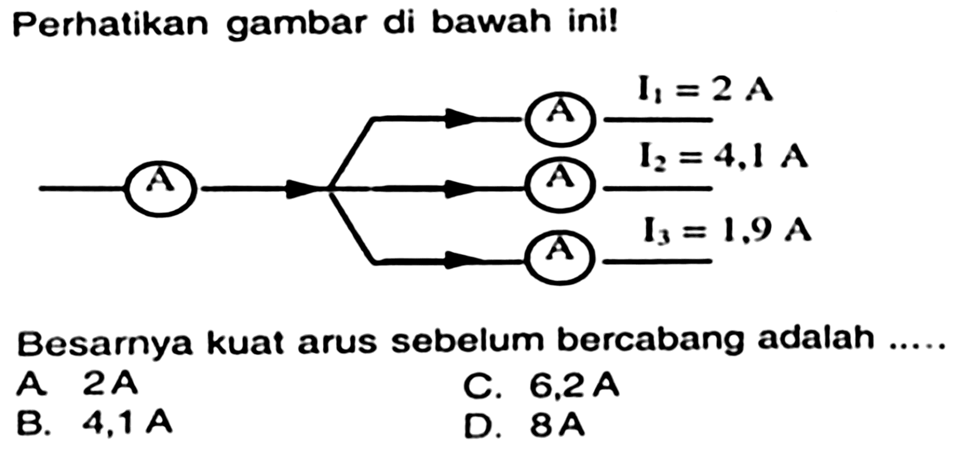 Perhatikan gambar di bawah ini!
A A I1 =2A A I2=4,1 A I3 = 1,9 A
Besarnya kuat arus sebelum bercabang adalah .....
A  2 ~A 
C.  6,2 ~A 
B.  4,1 ~A 
D.  8 ~A 