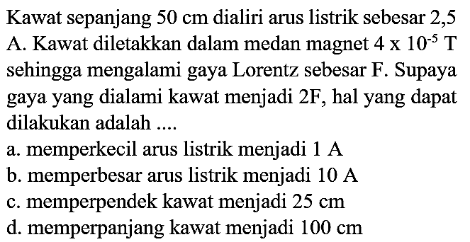 Kawat sepanjang  50 cm  dialiri arus listrik sebesar 2,5 A. Kawat diletakkan dalam medan magnet  4 x 10^(-5) T  sehingga mengalami gaya Lorentz sebesar F. Supaya gaya yang dialami kawat menjadi  2 F , hal yang dapat dilakukan adalah ....
a. memperkecil arus listrik menjadi  1 A 
b. memperbesar arus listrik menjadi  10 A 
c. memperpendek kawat menjadi  25 cm 
d. memperpanjang kawat menjadi  100 cm 