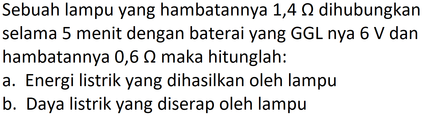 Sebuah lampu yang hambatannya 1,4  Omega  dihubungkan selama 5 menit dengan baterai yang GGL nya  6 ~V  dan hambatannya 0,6  Omega  maka hitunglah:
a. Energi listrik yang dihasilkan oleh lampu
b. Daya listrik yang diserap oleh lampu