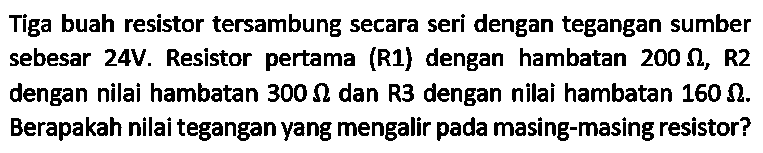 Tiga buah resistor tersambung secara seri dengan tegangan sumber sebesar 24V. Resistor pertama (R1) dengan hambatan  200 Omega , R2 dengan nilai hambatan  300 Omega  dan R3 dengan nilai hambatan  160 Omega . Berapakah nilai tegangan yang mengalir pada masing-masing resistor?