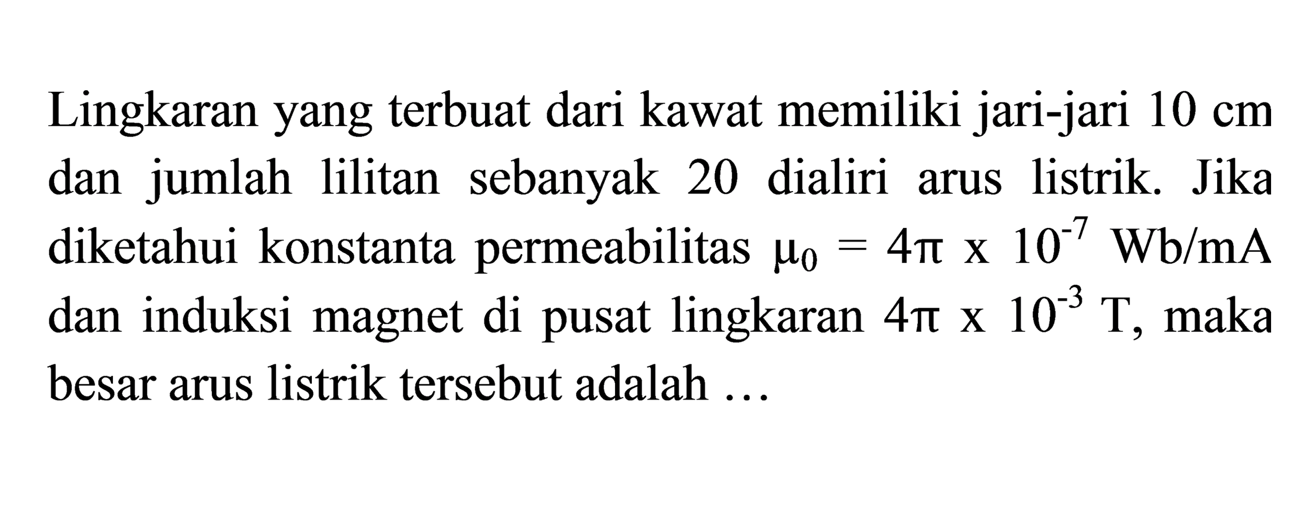 Lingkaran yang terbuat dari kawat memiliki jari-jari 10 cm dan  jumlah lilitan sebanyak 20 dialiri arus listrik. Jika diketahui konstanta permeabilitas mu0 = 4 pi x 10^(-7) Wb/mA dan induksi magnet di pusat lingkaran 4 pi x 10^(-3) T, maka besar arus listrik tersebut adalah ...
