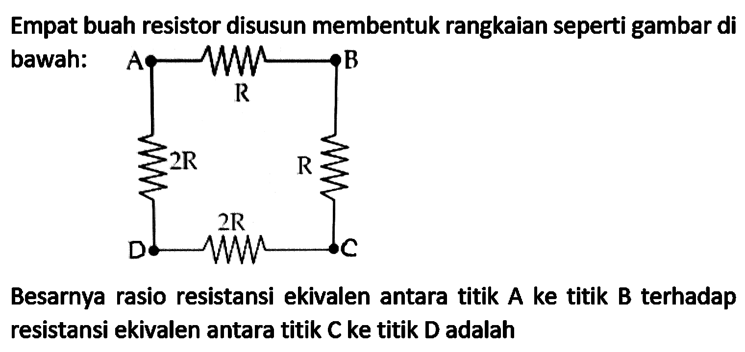 Empat buah resistor disusun membentuk rangkaian seperti gambar di bawah:

Besarnya rasio resistansi ekivalen antara titik A ke titik B terhadap resistansi ekivalen antara titik  C  ke titik  D  adalah