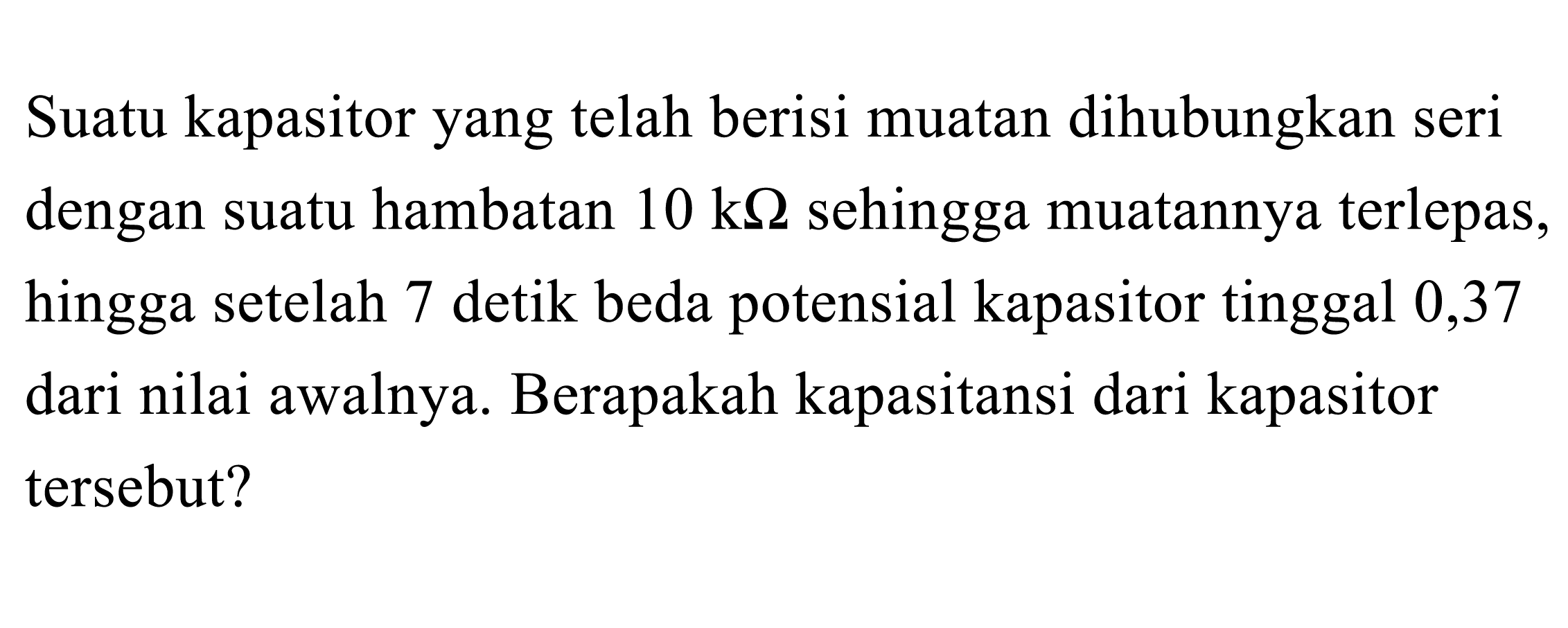 Suatu kapasitor yang telah berisi muatan dihubungkan seri dengan suatu hambatan 10 k Ohm sehingga muatannya terlepas, hingga setelah 7 detik beda potensial kapasitor tinggal 0,37 dari nilai awalnya. Berapakah kapasitansi dari kapasitor tersebut?