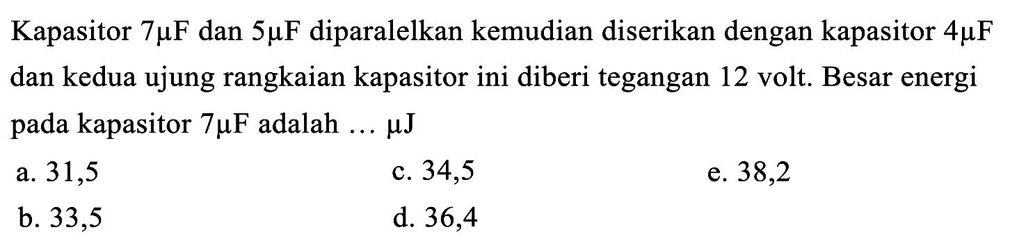 Kapasitor  7 mu F  dan  5 mu F  diparalelkan kemudian diserikan dengan kapasitor  4 mu F  dan kedua ujung rangkaian kapasitor ini diberi tegangan 12 volt. Besar energi pada kapasitor  7 mu F  adalah ...  mu J 
a. 31,5
c. 34,5
e. 38,2
b. 33,5
d. 36,4