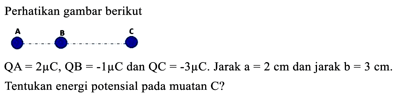 Perhatikan gambar berikut
A
 QA=2 mu C, QB=-1 mu C  dan  QC=-3 mu C . Jarak  a=2 cm  dan jarak  b=3 cm .
Tentukan energi potensial pada muatan C?