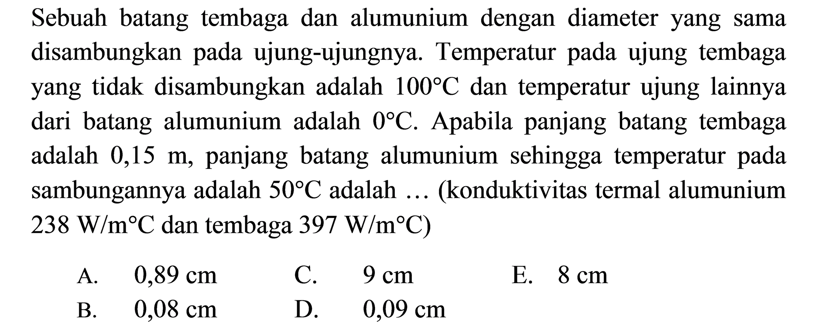 Sebuah batang tembaga dan alumunium dengan diameter yang sama disambungkan pada ujung-ujungnya. Temperatur pada ujung tembaga yang tidak disambungkan adalah 100 C dan temperatur ujung lainnya dari batang alumunium adalah 0 C. Apabila panjang batang tembaga adalah 0,15 m, panjang batang alumunium sehingga temperatur pada sambungannya adalah 50 C adalah ... (konduktivitas termal alumunium 238 W/m C dan tembaga 397 W/m C)