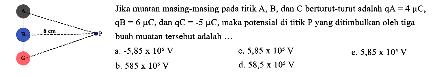 Jika muatan masing-masing pada titik  A, B , dan  C  berturut-turut adalah  qA=4 mu C ,  qB=6 mu C , dan  qC=-5 mu C , maka potensial di titik  P  yang ditimbulkan oleh tiga buah muatan tersebut adalah  ... 
a.  -5,85 x 10^(5) V 
c.  5,85 x 10^(5) V 
e.  5,85 x 10^(5) V 
b.  585 x 10^(5) V 
d.  58,5 x 10^(5) V 