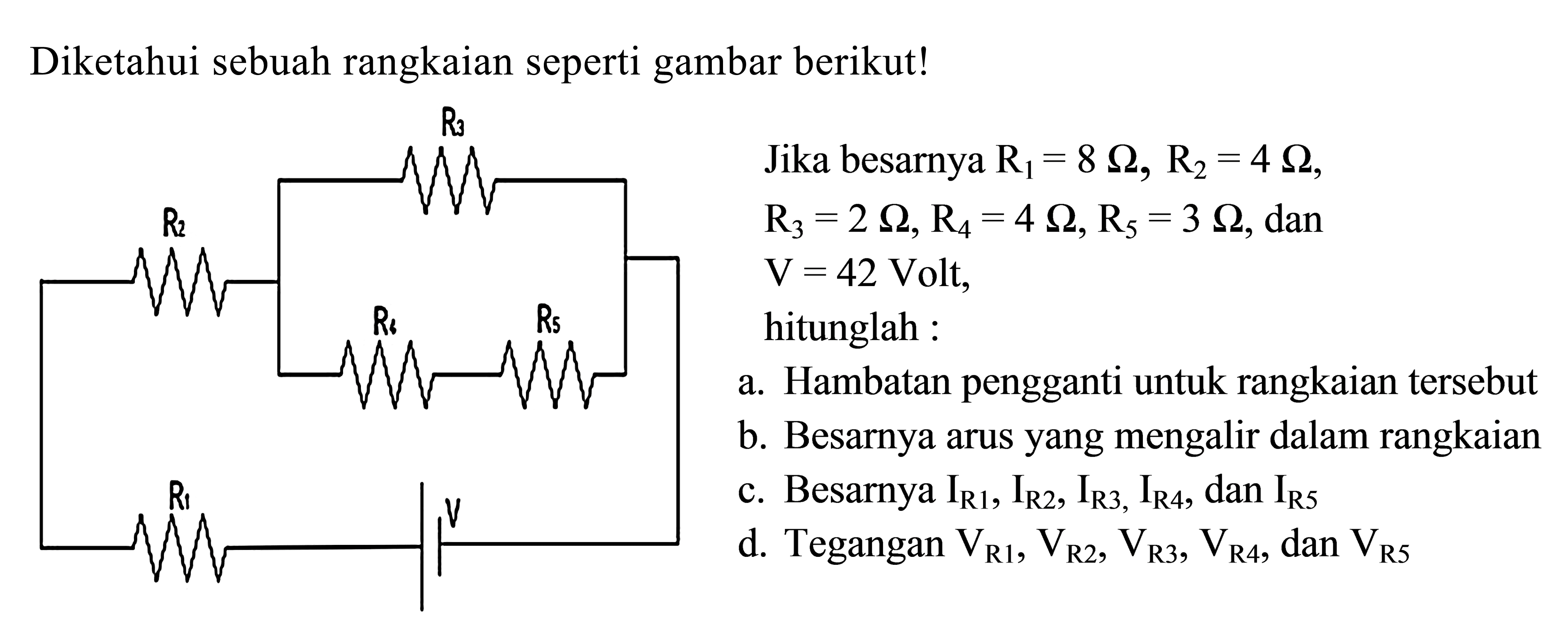 Diketahui sebuah rangkaian seperti gambar berikut! 
R3 R2 R4 R5 R1 V 
Jika besarnya R1 = 8 Ohm, R2 = 4 Ohm, R3 = 2 Ohm, R4 = 4 Ohm, Rs = 3 Ohm, dan V = 42 Volt, hitunglah : 
a. Hambatan pengganti untuk rangkaian tersebut 
b. Besarnya arus yang mengalir dalam rangkaian 
c. Besarnya IR1, IR2, IR3, IR4, dan IR5 
d. Tegangan VR1, VR2, VR3, VR4, dan VR5 