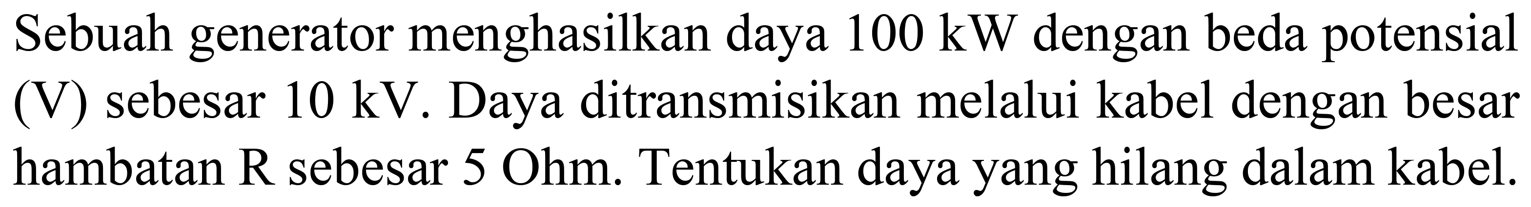 Sebuah generator menghasilkan daya  100 ~kW  dengan beda potensial (V) sebesar  10 kV . Daya ditransmisikan melalui kabel dengan besar hambatan R sebesar 5 Ohm. Tentukan daya yang hilang dalam kabel.