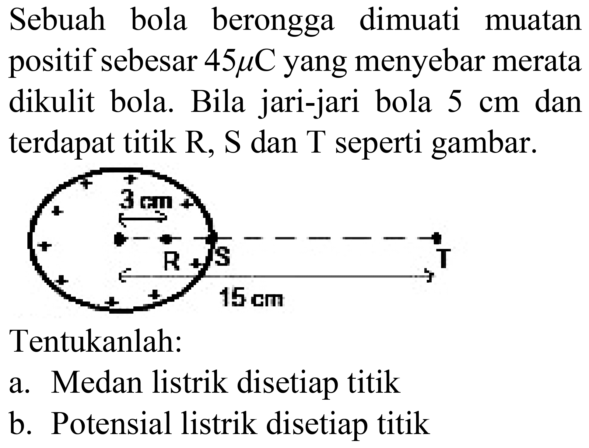 Sebuah bola berongga dimuati muatan positif sebesar  45 mu C  yang menyebar merata dikulit bola. Bila jari-jari bola  5 cm  dan terdapat titik  R, S  dan  T  seperti gambar.
Tentukanlah:
a. Medan listrik disetiap titik
b. Potensial listrik disetiap titik