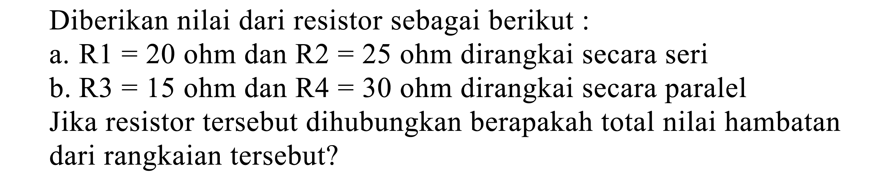 Diberikan nilai dari resistor sebagai berikut:
a.  R 1=20 ohm  dan  R 2=25 ohm  dirangkai secara seri
b.  R 3=15  ohm dan  R 4=30 ohm  dirangkai secara paralel
Jika resistor tersebut dihubungkan berapakah total nilai hambatan dari rangkaian tersebut?