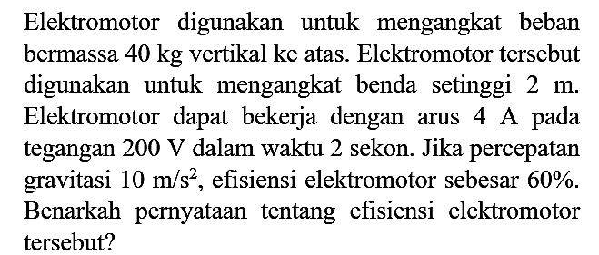 Elektromotor digunakan untuk mengangkat beban bermassa  40 kg  vertikal ke atas. Elektromotor tersebut digunakan untuk mengangkat benda setinggi  2 m . Elektromotor dapat bekerja dengan arus 4 A pada tegangan  200 V  dalam waktu 2 sekon. Jika percepatan gravitasi  10 m / s^(2) , efisiensi elektromotor sebesar  60 % . Benarkah pernyataan tentang efisiensi elektromotor tersebut?